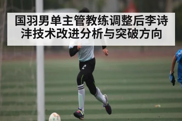 国羽男单主管教练调整后李诗沣技术改进分析与突破方向