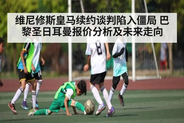 维尼修斯皇马续约谈判陷入僵局 巴黎圣日耳曼报价分析及未来走向